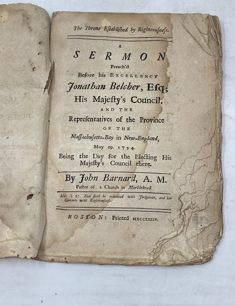 Item #100705 THE THRONE ESTABLISHED BY RIGHTEOUSNESS : A SERMON PREACH'D BEFORE HIS EXCELLENCY JONATHAN BELCHER, ESQ; HIS MAJESTY'S COUNCIL, AND THE REPRESENTATIVES OF THE PROVINCE OF THE MASSACHUSETTS-BAY IN NEW-ENGLAND, MAY 29, 1734 BEING THE DAY FOR THE ELECTING HIS MAJESTY'S COUNCIL THERE. John Barnard.