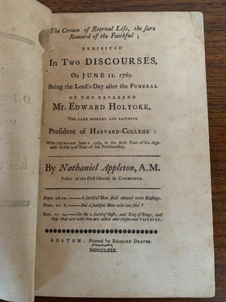 THE CROWN OF ETERNAL LIFE, THE SURE REWARD OF THE FAITHFUL; EXHIBITED IN TWO DISCOURSES, ON JUNE 11. 1769. BEING THE LORD'S-DAY AFTER THE FUNERAL OF THE REVEREND MR. EDWARD HOLYOKE, THE LATE WORTHY AND FAITHFUL PRESIDENT OF HARVARD-COLLEGE: WHO DECEASED JUNE 1. 1769, IN THE 80TH YEAR OF HIS AGE AND IN THE 32d YEAR OF HIS PRESIDENTSHIP.; Half-title: Mr. Appleton's Discourses Occasioned by the Decease of the Rev. President Holyoke.