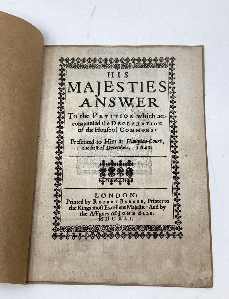 Item #80748 HIS MAJESTIES ANSWER TO THE PETITION WHICH ACCOMPANIED THE DECLARATION OF THE HOUSE OF COMMONS: PRESENTED TO HIM AT HAMPTON COURT, THE FIRST OF DECEMBER 1641.; His Majesties Answer to the Petitition which accompanied the Declaration of the House of Commons. Presented to him at hampton Court, the first of December 1641. Charles I., King of England.