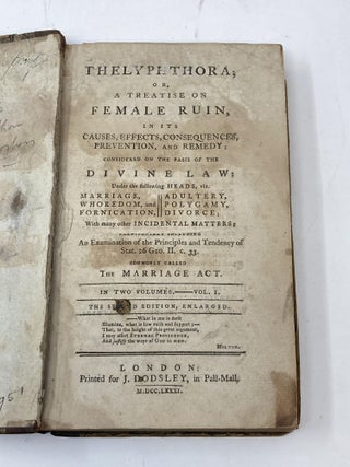 THELYPHTHORA; OR, A TREATISE ON FEMALE RUIN, IN ITS CAUSES, EFFECTS, CONSEQUENCES, PREVENTION, AND REMEDY; CONSIDERED ON THE BASIS OF THE DIVINE LAW: UNDER THE FOLLOWING HEADS, VIZ. MARRIAGE, WHOREDOM, AND FORNICATION, ADULTERY, POLYGAMY, DIVORCE; WITH MANY OTHER INCIDENTAL MATTERS; PARTICULARLY INCLUDING AN EXAMINATION OF THE PRINCIPLES AND TENDENCY OF STAT. 26 GEO. II, C. 33. COMMONLY CALLED THE MARRIAGE ACT, IN TWO VOLUMES (VOLUME I ONLY)
