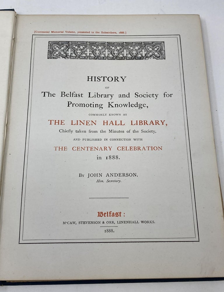 Item #88238 HISTORY OF THE BELFAST LIBRARY AND SOCIETY FOR PROMOTING KNOWLEDGE, COMMONLY KNOWN AS THE LINEN HALL LIBRARY, CHIEFLY TAKEN FORM THE MINUTES OF THE SOCIETY, AND PUBLISHED IN CONNECTION WITH THE CENTENARY CELEBRATION IN 1888. John Anderson.