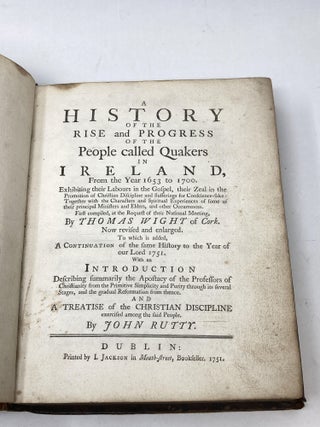 A HISTORY OF THE RISE AND PROGRESS OF THE PEOPLE CALLED QUAKERS IN IRELAND, FROM THE YEAR 1653 TO 1700. EXHIBITING THEIR LABOURS IN THE GOSPEL, THEIR ZEAL IN THE PROMOTION OF CHRISTIAN DISCIPLINE AND SUFFERINGS FOR CONSCIENCE-SAKE: TOGETHER WITH THE CHARACTERS AND SPIRITUAL EXPERIENCES OF SOME OF THEIR PRINCIPAL MINISTERS AND ELDERS, AND OTHER OCCURENCES. FIRST COMPILED, AT THE REQUEST OF THEIR NATIONAL MEETING; Now revised and enlarged. To which is added, A Continuation of the same History to the Year of our Lord 1751. With an Introduction Describing summarily the Apostacy of the Professors of Christianity from the Primitive Simplicity and Purity through its several Stages, and the gradual Reformation from thence. And A Treatise of the Christian Discipline exercised among the said People by John Rutty.