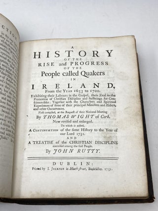 A HISTORY OF THE RISE AND PROGRESS OF THE PEOPLE CALLED QUAKERS IN IRELAND, FROM THE YEAR 1653 TO 1700. EXHIBITING THEIR LABOURS IN THE GOSPEL, THEIR ZEAL IN THE PROMOTION OF CHRISTIAN DISCIPLINE AND SUFFERINGS FOR CONSCIENCE-SAKE: TOGETHER WITH THE CHARACTERS AND SPIRITUAL EXPERIENCES OF SOME OF THEIR PRINCIPAL MINISTERS AND ELDERS, AND OTHER OCCURENCES. FIRST COMPILED, AT THE REQUEST OF THEIR NATIONAL MEETING; Now revised and enlarged. To which is added, A Continuation of the same History to the Year of our Lord 1751. With an Introduction Describing summarily the Apostacy of the Professors of Christianity from the Primitive Simplicity and Purity through its several Stages, and the gradual Reformation from thence. And A Treatise of the Christian Discipline exercised among the said People by John Rutty.